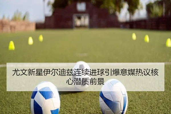 尤文新星伊尔迪兹连续进球引爆意媒热议核心潜质前景