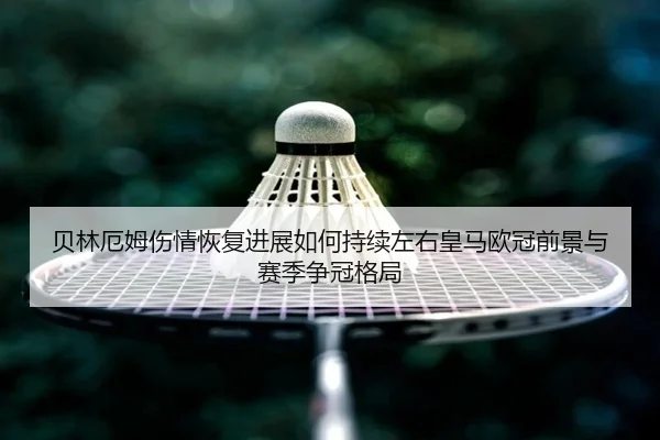 贝林厄姆伤情恢复进展如何持续左右皇马欧冠前景与赛季争冠格局