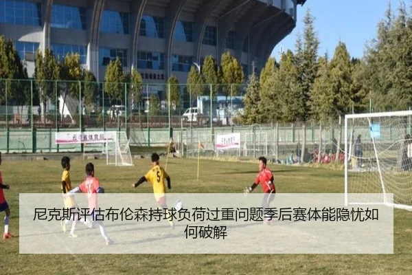 尼克斯评估布伦森持球负荷过重问题季后赛体能隐忧如何破解