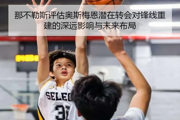 那不勒斯评估奥斯梅恩潜在转会对锋线重建的深远影响与未来布局