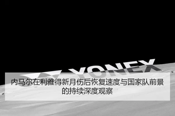 内马尔在利雅得新月伤后恢复速度与国家队前景的持续深度观察
