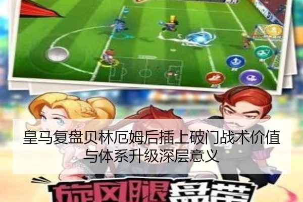 皇马复盘贝林厄姆后插上破门战术价值与体系升级深层意义