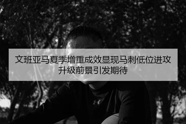 文班亚马夏季增重成效显现马刺低位进攻升级前景引发期待