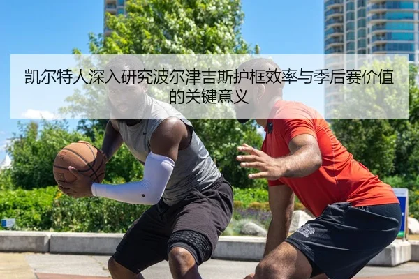 凯尔特人深入研究波尔津吉斯护框效率与季后赛价值的关键意义