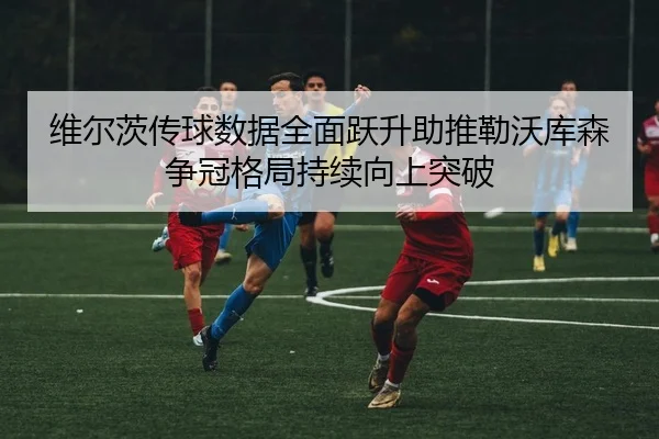 维尔茨传球数据全面跃升助推勒沃库森争冠格局持续向上突破